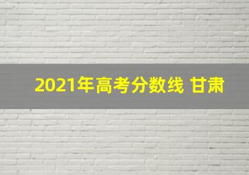 2021年高考分数线 甘肃